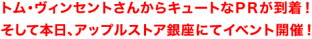 トム・ヴィンセントさんからキュートなPRが到着!そして本日、アップルストア銀座にてイベント開催